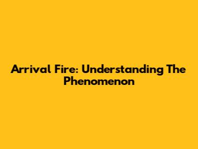 Arrival Fire: Understanding The Phenomenon
