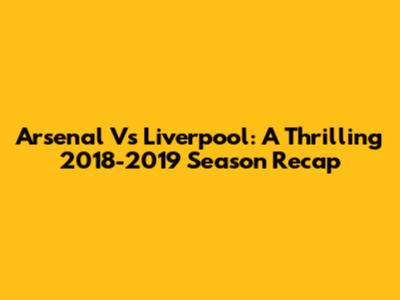 Arsenal Vs Liverpool: A Thrilling 2018-2019 Season Recap