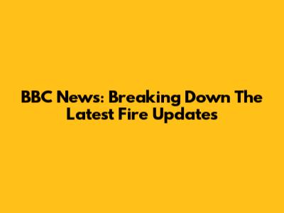 BBC News: Breaking Down The Latest Fire Updates