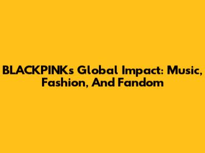BLACKPINK's Global Impact: Music, Fashion, And Fandom