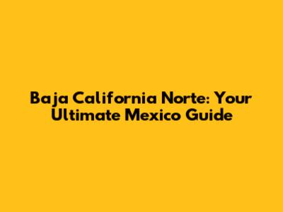 Baja California Norte: Your Ultimate Mexico Guide