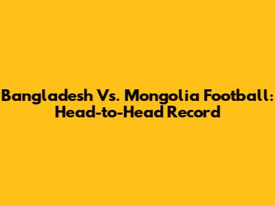 Bangladesh Vs. Mongolia Football: Head-to-Head Record