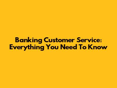Banking Customer Service: Everything You Need To Know
