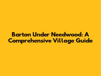 Barton Under Needwood: A Comprehensive Village Guide