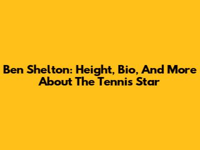 Ben Shelton: Height, Bio, And More About The Tennis Star