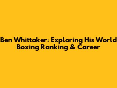 Ben Whittaker: Exploring His World Boxing Ranking & Career