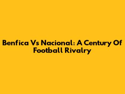 Benfica Vs Nacional: A Century Of Football Rivalry