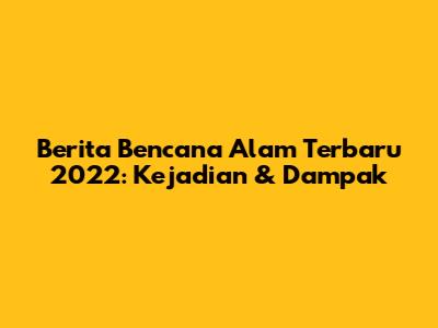 Berita Bencana Alam Terbaru 2022: Kejadian & Dampak