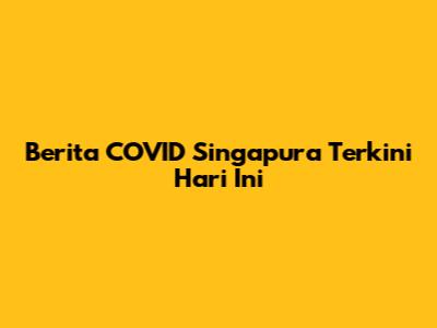 Berita COVID Singapura Terkini Hari Ini