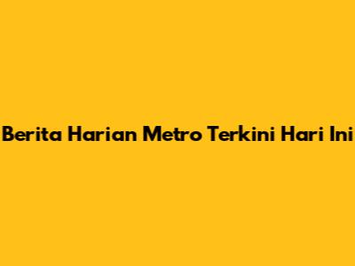 Berita Harian Metro Terkini Hari Ini