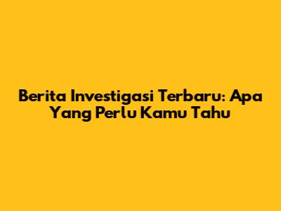 Berita Investigasi Terbaru: Apa Yang Perlu Kamu Tahu