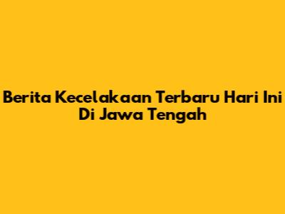 Berita Kecelakaan Terbaru Hari Ini Di Jawa Tengah