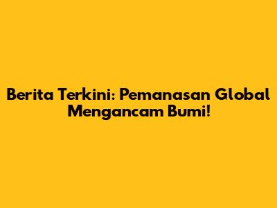 Berita Terkini: Pemanasan Global Mengancam Bumi!