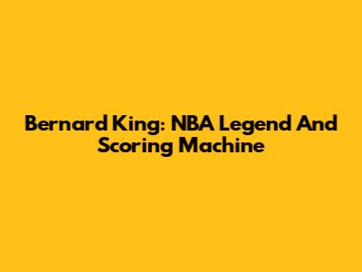 Bernard King: NBA Legend And Scoring Machine