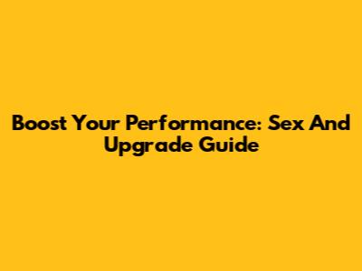 Boost Your Performance: Sex And Upgrade Guide