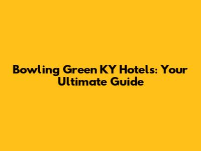 Bowling Green KY Hotels: Your Ultimate Guide