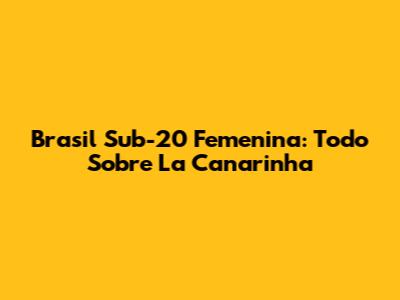 Brasil Sub-20 Femenina: Todo Sobre La Canarinha