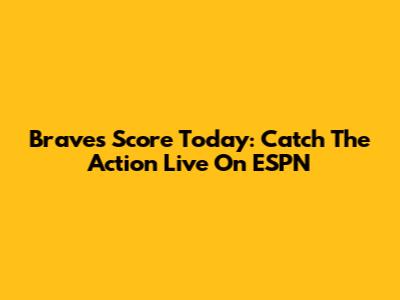 Braves Score Today: Catch The Action Live On ESPN