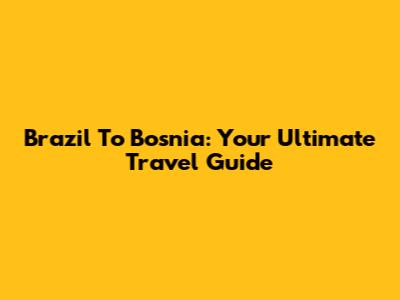 Brazil To Bosnia: Your Ultimate Travel Guide