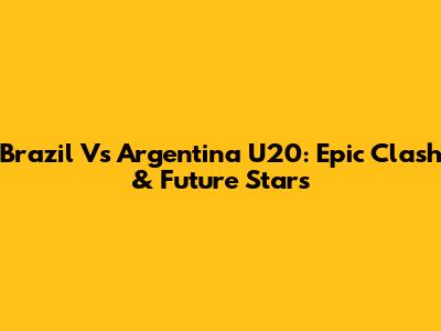 Brazil Vs Argentina U20: Epic Clash & Future Stars