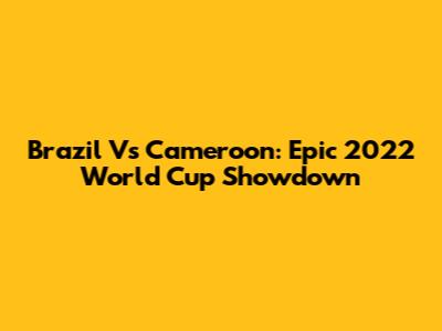 Brazil Vs Cameroon: Epic 2022 World Cup Showdown