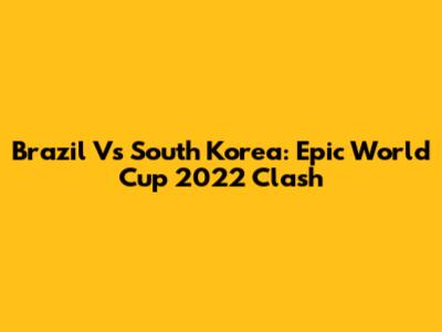 Brazil Vs South Korea: Epic World Cup 2022 Clash