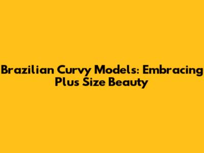 Brazilian Curvy Models: Embracing Plus Size Beauty