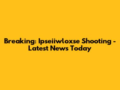 Breaking: Ipseiiwloxse Shooting - Latest News Today