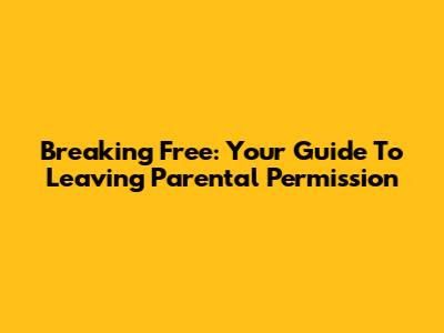 Breaking Free: Your Guide To Leaving Parental Permission