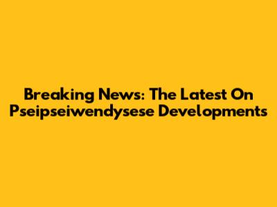 Breaking News: The Latest On Pseipseiwendysese Developments
