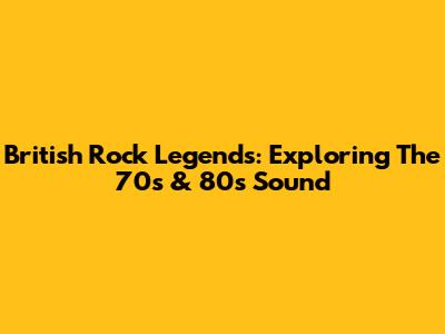 British Rock Legends: Exploring The 70s & 80s Sound