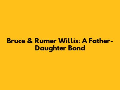 Bruce & Rumer Willis: A Father-Daughter Bond
