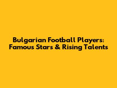 Bulgarian Football Players: Famous Stars & Rising Talents