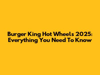 Burger King Hot Wheels 2025: Everything You Need To Know