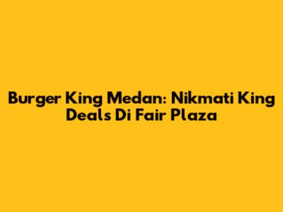Burger King Medan: Nikmati King Deals Di Fair Plaza
