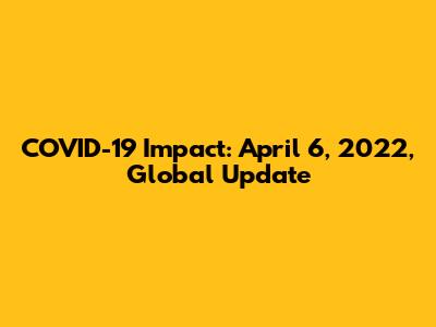 COVID-19 Impact: April 6, 2022, Global Update
