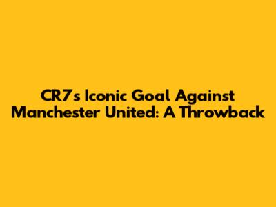 CR7's Iconic Goal Against Manchester United: A Throwback