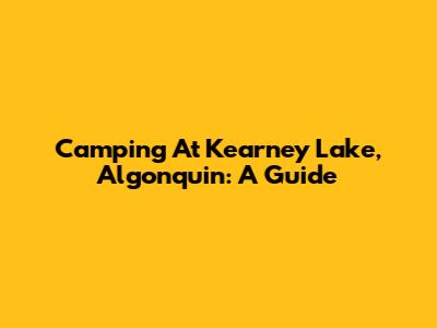 Camping At Kearney Lake, Algonquin: A Guide