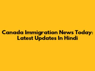 Canada Immigration News Today: Latest Updates In Hindi