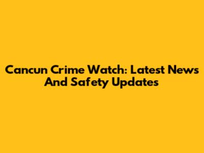 Cancun Crime Watch: Latest News And Safety Updates