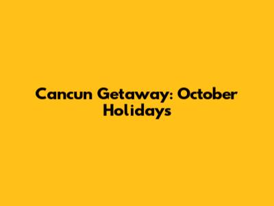Cancun Getaway: October Holidays