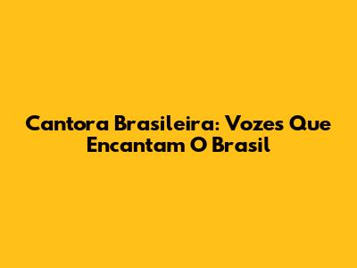 Cantora Brasileira: Vozes Que Encantam O Brasil