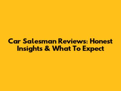 Car Salesman Reviews: Honest Insights & What To Expect