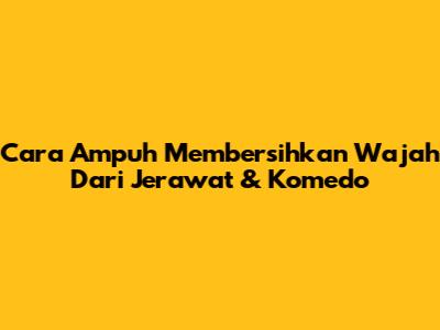 Cara Ampuh Membersihkan Wajah Dari Jerawat & Komedo