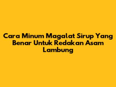 Cara Minum Magalat Sirup Yang Benar Untuk Redakan Asam Lambung