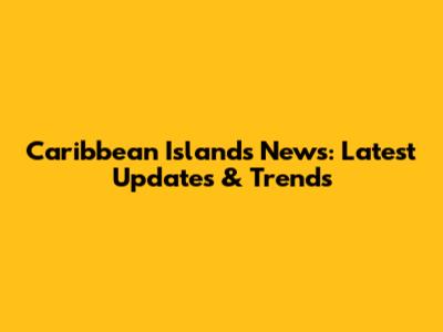 Caribbean Islands News: Latest Updates & Trends