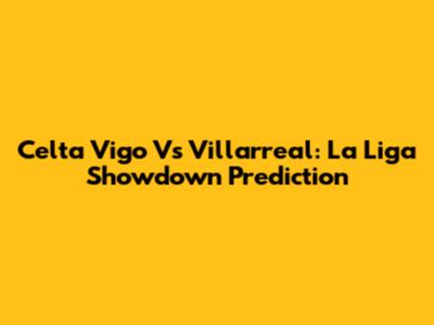 Celta Vigo Vs Villarreal: La Liga Showdown Prediction
