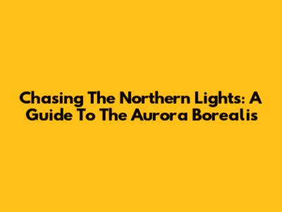 Chasing The Northern Lights: A Guide To The Aurora Borealis