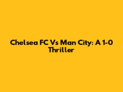 Chelsea FC Vs Man City: A 1-0 Thriller