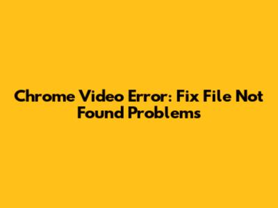 Chrome Video Error: Fix 'File Not Found' Problems